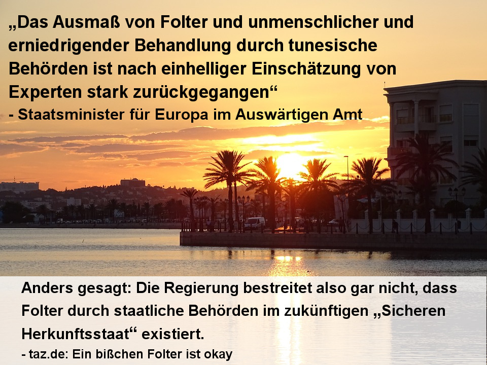 „Das Ausmaß von Folter und unmenschlicher und erniedrigender Behandlung durch tunesische Behörden ist nach einhelliger Einschätzung von Experten stark zurückgegangen“ - Staatsminister für Europa im Auswärtigen Amt --- Anders gesagt: Die Regierung bestreitet also gar nicht, dass Folter durch staatliche Behörden im zukünftigen „Sicheren Herkunftsstaat“ existiert.
- taz.de: Ein bißchen Folter ist okay